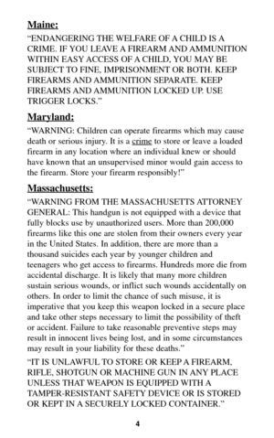 Page 3Maine:
“ENDANGERING THE WELFARE OF A CHILD IS A
CRIME. IF YOU LEAVE A FIREARM AND AMMUNITION
WITHIN EASY ACCESS OF A CHILD, YOU MAY BE
SUBJECT TO FINE, IMPRISONMENT OR BOTH. KEEP
FIREARMS AND AMMUNITION SEPARATE. KEEP
FIREARMS AND AMMUNITION LOCKED UP. USE
TRIGGER LOCKS.”
Maryland:
“WARNING: Children can operate firearms which may cause
death or serious injury. It is a crime
to store or leave a loaded
firearm in any location where an individual knew or should
have known that an unsupervised minor would...