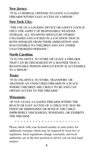 Page 4New Jersey:
“IT IS A CRIMINAL OFFENSE TO LEAVE A LOADED
FIREARM WITHIN EASY ACCESS OF A MINOR.”
New York City:
“THE USE OF A LOCKING DEVICE OR SAFETY LOCK IS
ONLY ONE ASPECT OF RESPONSIBLE WEAPONS
STORAGE. ALL WEAPONS SHOULD BE STORED
UNLOADED AND LOCKED IN A LOCATION THAT IS
BOTH SEPARATE FROM THEIR AMMUNITION AND
INACCESSIBLE TO CHILDREN AND ANY OTHER
UNAUTHORIZED PERSONS.”
North Carolina:
“IT IS UNLAWFUL TO STORE OR LEAVE A FIREARM
THAT CAN BE DISCHARGED IN A MANNER THAT A
REASONABLE PERSON SHOULD...