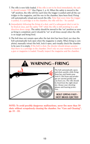 Page 1313
!WARNING – FIRING
The bolt automatically opens
and shuts quickly while firing.
Keep face and hands away
from it. Hot brass and powder
gas are ejected quickly and
can burn you. The rifle should
be fired from the right shoul-
der. Always wear shooting
glasses and hearing protec-
tors.
BOLT OPENS FAST–
HOT BRASS EJECTED
7. The rifle is now fully loaded. If the rifle is not to be fired immediately, the safe-
ty should remain “ON”(See Figure 1, p. 6). When the safety is moved to the
“off” position, the...