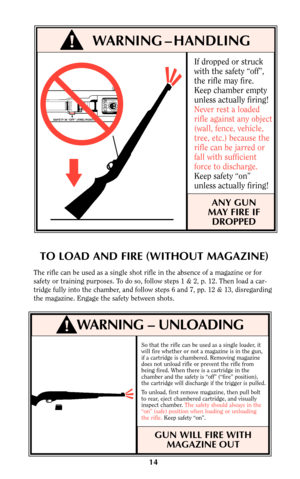 Page 14If dropped or struck
with the safety “off”,
the rifle may fire.
Keep chamber empty
unless actually firing!
Never rest a loaded
rifle against any object
(wall, fence, vehicle,
tree, etc.) because the
rifle can be jarred or
fall with sufficient
force to discharge.
Keep safety “on”
unless actually firing!
ANY GUN
MAY FIRE IF
DROPPED
So that the rifle can be used as a single loader, it
will fire whether or not a magazine is in the gun,
if a cartridge is chambered. Removing magazine
does not unload rifle or...