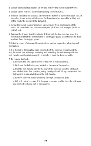 Page 1919
2. Loosen the barrel band screw (B-69) and remove the barrel band (L06801). 
3. Loosen (don’t remove) the front mounting screw (J04701).
4. Position the safety so an equal amount of the button is exposed on each side. If
the safety is not in the middle when the barrel-receiver assembly is lifted out
of the stock, the stock will be damaged.
5. Swing the barrel-receiver assembly upward away from the forearm of the
stock. Be careful the two receiver cross pins (B-5) and bolt stop pin (B-46) do
not fall...