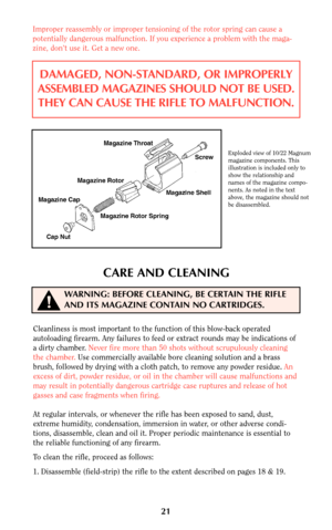 Page 21CARE AND CLEANING
Cleanliness is most important to the function of this blow-back operated
autoloading firearm. Any failures to feed or extract rounds may be indications of
a dirty chamber. Never fire more than 50 shots without scrupulously cleaning
the chamber.Use commercially available bore cleaning solution and a brass
brush, followed by drying with a cloth patch, to remove any powder residue. An
excess of dirt, powder residue, or oil in the chamber will cause malfunctions and
may result in...