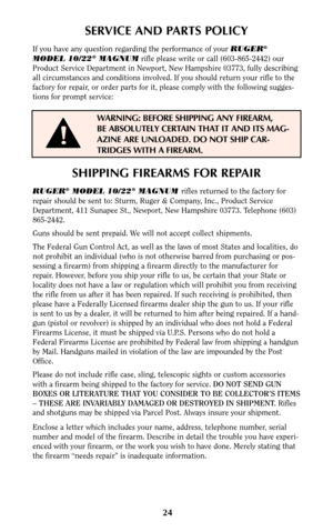 Page 2424
SERVICE AND PARTS POLICY
If you have any question regarding the performance of your RUGER®
MODEL 10/22®MAGNUMrifle please write or call (603-865-2442) our
Product Service Department in Newport, New Hampshire 03773, fully describing
all circumstances and conditions involved. If you should return your rifle to the
factory for repair, or order parts for it, please comply with the following sugges-
tions for prompt service:
WARNING: BEFORE SHIPPING ANY FIREARM,
BE ABSOLUTELY CERTAIN THAT IT AND ITS MAG-...