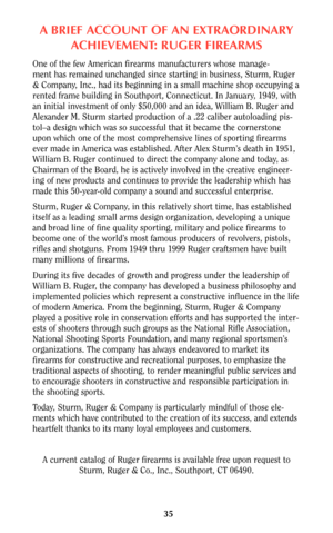 Page 35ABRIEF ACCOUNT OF AN EXTRAORDINARY
ACHIEVEMENT: RUGER FIREARMS
One of the few American firearms manufacturers whose manage-
ment has remained unchanged since starting in business, Sturm, Ruger
& Company, Inc., had its beginning in a small machine shop occupying a
rented frame building in Southport, Connecticut. In January, 1949, with
an initial investment of only $50,000 and an idea, William B. Ruger and
Alexander M. Sturm started production of a .22 caliber autoloading pis-
tol–a design which was so...