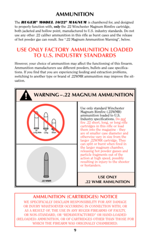 Page 9Use only standard Winchester
Magnum Rimfire (.22WMR)
ammunition loaded to U.S.
Industry specifications. Do not
fire .22 short, long, or long rifle
cartridges in this rifle or load
them into the magazine - they
are of smaller case diameter and
otherwise vary in size from the
larger .22WMR cartridge. They
can split or burst when fired in
the larger magnum chamber,
releasing hot powder gasses and
particle fragments out of the
action at high speed, possibly
resulting in injury to the shooter
or bystanders....
