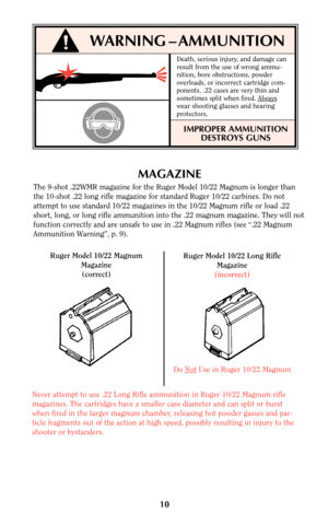 Page 1010
MAGAZINE
The 9-shot .22WMR magazine for the Ruger Model 10/22 Magnum is longer than
the 10-shot .22 long rifle magazine for standard Ruger 10/22 carbines. Do not
attempt to use standard 10/22 magazines in the 10/22 Magnum rifle or load .22
short, long, or long rifle ammunition into the .22 magnum magazine. They will not
function correctly and are unsafe to use in .22 Magnum rifles (see “.22 Magnum
Ammunition Warning”, p. 9).
Ruger Model 10/22 Magnum
Magazine
(correct)Ruger Model 10/22 Long Rifle...