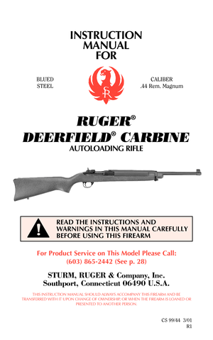 Page 1INSTRUCTION
MANUAL
FOR
RUGER
®
DEERFIELD
®
CARBINE
AUTOLOADING RIFLE
For Product Service on This Model Please Call:
(603) 865-2442 (See p. 28)
STURM, RUGER & Company, Inc.
Southport, Connecticut 06490 U.S.A.
THIS INSTRUCTION MANUAL SHOULD ALWAYS ACCOMPANY THIS FIREARM AND BE
TRANSFERRED WITH IT UPON CHANGE OF OWNERSHIP, OR WHEN THE FIREARM IS LOANED OR
PRESENTED TO ANOTHER PERSON.
CS 99/44  3/01
R1
READ THE INSTRUCTIONS AND
WARNINGS IN THIS MANUAL CAREFULLY
BEFORE USING THIS FIREARM
BLUED
STEELCALIBER...