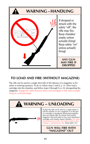 Page 12So that the rifle can be used as a single loader, it
will fire whether or not a magazine is in the gun
if a cartridge is chambered. Removing magazine
does not unload rifle! To unload, first remove
magazine, then pull slide to rear, eject chambered
cartridge, and visually inspect chamber. The safety
should always be in the “on” (safe) position when
loading or unloading the rifle.Keep safety “on”.
GUN WILL FIRE WITH
“MAGAZINE” OUT
13
If dropped or
struck with the
safety “off”, the
rifle may fire.
Keep...