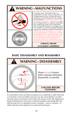 Page 16A cartridge can be “discharged” before it is
chambered if its primer receives a sharp blow. If a
cartridge hangs up, jams, or binds when being
chambered or when being fed from the magazine
into the chamber, do not attempt to force it into
the chamber by pushing or striking the bolt.Any
jam or feeding problem is a signal to immediately
stop  using the gun until it can be determined
what is wrong. Most failures of a cartridge to feed
or to chamber are caused by a damaged magazine,
improper gun handling, or...