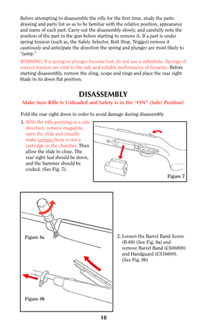Page 1718
Before attempting to disassemble the rifle for the first time, study the parts
drawing and parts list so as to be familiar with the relative position, appearance
and name of each part. Carry out the disassembly slowly, and carefully note the
position of the part in the gun before starting to remove it. If a part is under
spring tension (such as, the Safety Selector, Bolt Stop, Trigger) remove it
cautiously and anticipate the direction the spring and plunger are most likely to
“jump.”
WARNING: If a...