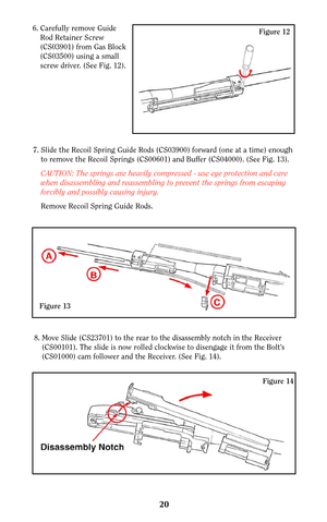 Page 1920
Figure 14
8. Move Slide (CS23701) to the rear to the disassembly notch in the Receiver
(CS00101). The slide is now rolled clockwise to disengage it from the Bolt’s
(CS01000) cam follower and the Receiver. (See Fig. 14).
Figure 126. Carefully remove Guide
Rod Retainer Screw
(CS03901) from Gas Block
(CS03500) using a small
screw driver. (See Fig. 12).
7. Slide the Recoil Spring Guide Rods (CS03900) forward (one at a time) enough
to remove the Recoil Springs (CS00601) and Buffer (CS04000). (See Fig. 13)....