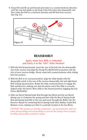 Page 2021
Figure 15
9. Grasp bolt and lift up and forward and rotate in a counterclockwise direction
until the rear bolt guide on the back of the bolt enters the disassembly slot.
Now rotate the bolt in a clockwise direction and lift bolt from receiver.
(See Fig. 15). 
REASSEMBLY
Again, Make Sure Rifle is Unloaded
and Safety is in the “ON” (Safe) Position!
1. With the bolt facing forward, insert the rear of the bolt into the disassembly
slot of the receiver and align the Firing Pin (KCS01101) projection with...