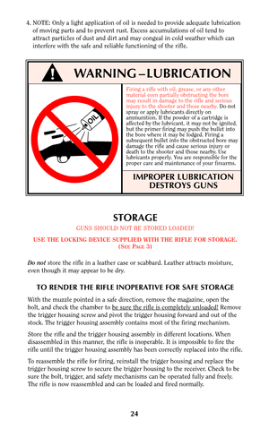 Page 23Firing a rifle with oil, grease, or any other
material even partially obstructing the bore
may result in damage to the rifle and serious
injury to the shooter and those nearby. Do not
spray or apply lubricants directly on
ammunition. If the powder of a cartridge is
affected by the lubricant, it may not be ignited,
but the primer firing may push the bullet into
the bore where it may be lodged. Firing a
subsequent bullet into the obstructed bore may
damage the rifle and cause serious injury or
death to the...