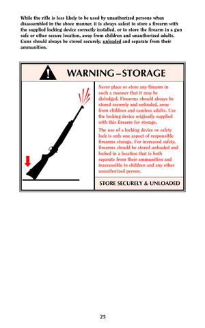 Page 24Never place or store any firearm in
such a manner that it may be
dislodged. Firearms should always be
stored securely and unloaded, away
from children and careless adults. Use
the locking device originally supplied
with this firearm for storage.
The use of a locking device or safety
lock is only one aspect of responsible
firearms storage. For increased safety,
firearms should be stored unloaded and
locked in a location that is both
separate from their ammunition and
inaccessible to children and any...