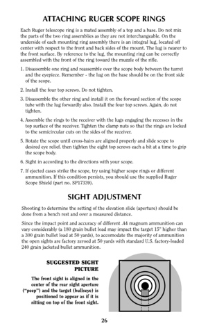 Page 25SIGHT ADJUSTMENT
Shooting to determine the setting of the elevation slide (aperture) should be
done from a bench rest and over a measured distance.
Since the impact point and accuracy of different .44 magnum ammunition can
vary considerably (a 180 grain bullet load may impact the target 15” higher than
a 300 grain bullet load at 50 yards), to accomodate the majority of ammunition
the open sights are factory zeroed at 50 yards with standard U.S. factory-loaded
240 grain jacketed bullet ammunition.
26...