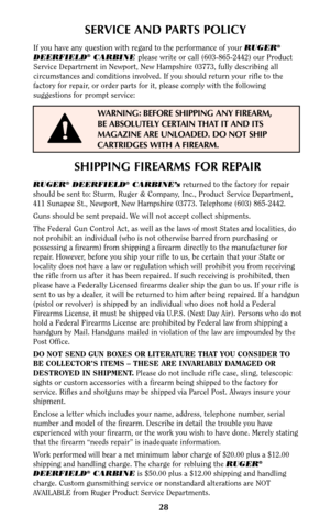 Page 2728
SERVICE AND PARTS POLICY
If you have any question with regard to the performance of your RUGER®
DEERFIELD®CARBINE please write or call (603-865-2442) our Product
Service Department in Newport, New Hampshire 03773, fully describing all
circumstances and conditions involved. If you should return your rifle to the
factory for repair, or order parts for it, please comply with the following
suggestions for prompt service:
WARNING: BEFORE SHIPPING ANY FIREARM,
BE ABSOLUTELY CERTAIN THAT IT AND ITS
MAGAZINE...