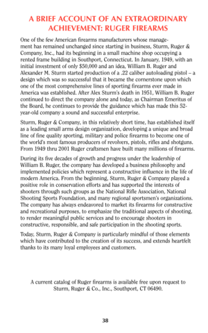 Page 37A BRIEF ACCOUNT OF AN EXTRAORDINARY
ACHIEVEMENT: RUGER FIREARMS
One of the few American firearms manufacturers whose manage-
ment has remained unchanged since starting in business, Sturm, Ruger &
Company, Inc., had its beginning in a small machine shop occupying a
rented frame building in Southport, Connecticut. In January, 1949, with an
initial investment of only $50,000 and an idea, William B. Ruger and
Alexander M. Sturm started production of a .22 caliber autoloading pistol – a
design which was so...