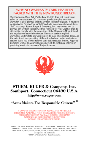 Page 38WHY NO WARRANTY CARD HAS BEEN
PACKED WITH THIS NEW RUGER FIREARM
The Magnuson-Moss Act (Public Law 93-637) does not require any
seller or manufacturer of a consumer product to give a written
warranty. It does provide that if a written warranty is given, it must be
designated as “limited” or as “full” and sets minimum standards for a
“full” warranty. Sturm, Ruger & Company, Inc. has elected not to
provide any written warranty, either “limited” or “full”, rather than to
attempt to comply with the...