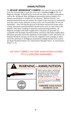 Page 8Death, serious injury, and damage
can result from the use of wrong
ammunition, bore obstructions,
powder overloads, or incorrect
cartridge components. Even the
strongest gun can be “blown up” as
a result of excess pressure.Always
wear shooting glasses and hearing
protectors.
IMPROPER AMMUNITION
DESTROYS GUNS
9
WARNING – AMMUNITION
AMMUNITION
The RUGER®DEERFIELD®CARBINErelies upon the gases produced
from the fired cartridge to cycle the action and is chambered onlyfor the .44
Magnum cartridge. It should...