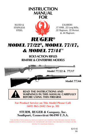 Page 1INSTRUCTION
MANUAL
FOR
RUGER®
MODEL 77/22®, MODEL 77/17,
& MODEL 77/44
TM
BOLT-ACTION RIFLES
RIMFIRE & CENTERFIRE MODELS
For Product Service on This Model Please Call:
(603) 865-2442 (See p. 30)
STURM, RUGER & Company, Inc.
Southport, Connecticut 06490 U.S.A.
THIS INSTRUCTION MANUAL SHOULD ALWAYS ACCOMPANY THIS FIREARM AND BE TRANS-
FERRED WITH IT UPON CHANGE OF OWNERSHIP, OR WHEN THE FIREARM IS LOANED OR PRE-
SENTED TO ANOTHER PERSON.
KJ/5-02
R6
READ THE INSTRUCTIONS AND
WARNINGS IN THIS MANUAL...