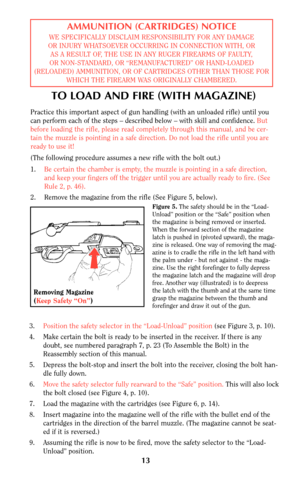 Page 12TO LOAD AND FIRE (WITH MAGAZINE)
Practice this important aspect of gun handling (with an unloaded rifle) until you
can perform each of the steps – described below – with skill and confidence. But
before loading the rifle, please read completely through this manual, and be cer-
tain the muzzle is pointing in a safe direction. Do not load the rifle until you are
ready to use it!
(The following procedure assumes a new rifle with the bolt out.)
1.Be certain the chamber is empty, the muzzle is pointing in a...