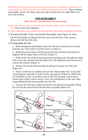 Page 2021
WARNING: If a spring or plunger become lost do not use a substitute. Springs of cor-
rect tension are vital to the safe and reliable performance of firearms. Before starting
disassembly, remove the sling, scope and rings and place the rear sight blade in its
down flat position.
DISASSEMBLY(Rifle Must Be Unloaded Prior To Disassembly)
1.Keep the rifle pointed in a safe direction! Put the safety in the “load-unload” posi-
tion, then, remove the magazine.
2.OPEN THE BOLT AND CHECK TO BE CERTAIN THAT THE...