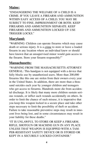 Page 3Maine:
“ENDANGERING THE WELFARE OF A CHILD IS A
CRIME. IF YOU LEAVE A FIREARM AND AMMUNITION
WITHIN EASY ACCESS OF A CHILD, YOU MAY BE
SUBJECT TO FINE, IMPRISONMENT OR BOTH. KEEP
FIREARMS AND AMMUNITION  SEPARATE.  KEEP
FIREARMS AND AMMUNITION  LOCKED  UP.  USE
TRIGGER LOCKS.”
Maryland:
“WARNING: Children can operate firearms which may cause
death or serious injury. It is a cr
imeto store or leave a loaded
firearm in any location where an individual knew or should
have known that an unsupervised minor...