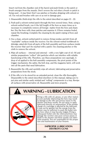 Page 2526
!WARNING – LUBRICATION
OIL
Insert rod from the chamber end of the barrel and push firmly so the patch or
brush emerges from the muzzle. Don’t reverse the rod when a brush or patch is
being used – it may bind. Don’t use patches or brushes dripping with solvent or
oil. Use rod and brushes with care so as not to damage gun.
1. Disassemble (field-strip) the rifle to the extent described on pages 21 - 22.
2. Push-pull a solvent-wetted patch through the bore several times. Next, using a
solvent-wetted...