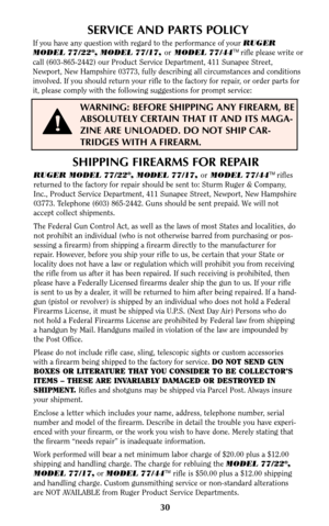 Page 2930
SERVICE AND PARTS POLICY
If you have any question with regard to the performance of your RUGER 
MODEL 77/22®, MODEL 77/17, orMODEL 77/44TMrifle please write or
call (603-865-2442) our Product Service Department, 411 Sunapee Street,
Newport, New Hampshire 03773, fully describing all circumstances and conditions
involved. If you should return your rifle to the factory for repair, or order parts for
it, please comply with the following suggestions for prompt service:
WARNING: BEFORE SHIPPING ANY FIREARM,...
