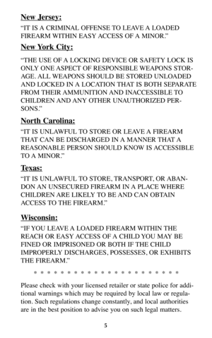Page 4New Jersey:
“IT IS A CRIMINAL OFFENSE TO LEAVE A LOADED
FIREARM WITHIN  EASY ACCESS  OF A  MINOR.”
New York City:
“THE USE OF A LOCKING DEVICE OR SAFETY LOCK IS
ONLY ONE ASPECT OF RESPONSIBLE WEAPONS STOR-
AGE. ALL WEAPONS SHOULD BE STORED UNLOADED
AND LOCKED IN A LOCATION THAT IS BOTH SEPARATE
FROM THEIR AMMUNITION AND  INACCESSIBLE TO
CHILDREN AND ANY  OTHER  UNAUTHORIZED  PER-
SONS.”
North Carolina:
“IT IS UNLAWFUL TO STORE OR LEAVE A FIREARM
THAT CAN BE DISCHARGED IN A MANNER THAT A
REASONABLE PERSON...