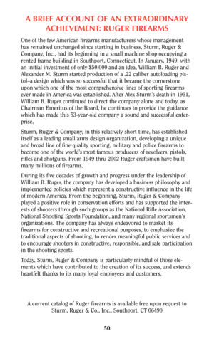 Page 49ABRIEF ACCOUNT OF AN EXTRAORDINARY
ACHIEVEMENT: RUGER FIREARMS
One of the few American firearms manufacturers whose management
has remained unchanged since starting in business, Sturm, Ruger &
Company, Inc., had its beginning in a small machine shop occupying a
rented frame building in Southport, Connecticut. In January, 1949, with
an initial investment of only $50,000 and an idea, William B. Ruger and
Alexander M. Sturm started production of a .22 caliber autoloading pis-
tol–a design which was so...