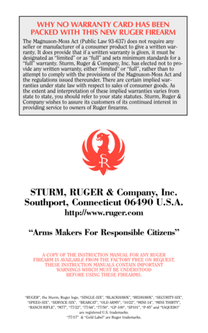 Page 50WHY NO WARRANTY CARD HAS BEEN
PACKED WITH THIS NEW RUGER FIREARM
The Magnuson-Moss Act (Public Law 93-637) does not require any
seller or manufacturer of a consumer product to give a written war-
ranty. It does provide that if a written warranty is given, it must be
designated as “limited” or as “full” and sets minimum standards for a
“full” warranty. Sturm, Ruger & Company, Inc. has elected not to pro-
vide any written warranty, either “limited” or “full”, rather than to
attempt to comply with the...