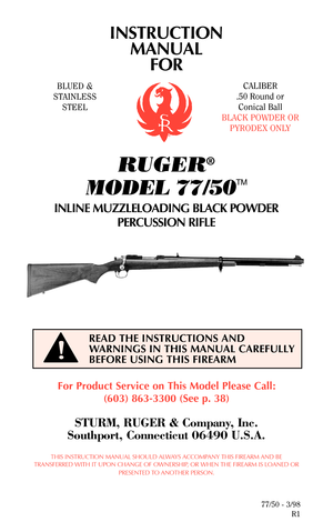 Page 1INSTRUCTION
MANUAL
FOR
RUGER®
MODEL 77/50
TM
INLINE MUZZLELOADING BLACK POWDER
PERCUSSION RIFLE
For Product Service on This Model Please Call:
(603) 863-3300 (See p. 38)
STURM, RUGER & Company, Inc.
Southport, Connecticut 06490 U.S.A.
THIS INSTRUCTION MANUAL SHOULD ALWAYS ACCOMPANY THIS FIREARM AND BE
TRANSFERRED WITH IT UPON CHANGE OF OWNERSHIP, OR WHEN THE FIREARM IS LOANED OR
PRESENTED TO ANOTHER PERSON.
77/50 - 3/98
R1
READ THE INSTRUCTIONS AND
WARNINGS IN THIS MANUAL CAREFULLY
BEFORE USING THIS...