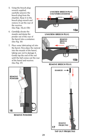 Page 215. Using the breech plug
wrench supplied,
carefully unscrew the
breech plug from the
chamber. Keep it in the
breech plug wrench and
remove it out the rear of
the receiver.
(See Figs. 15a & 15b)
6.Carefullyelevate the
muzzle and dump the
powder out of the rear of
the barrel into a container.
(See Fig. 16)
7. Place some lubricating oil into
the barrel. Now place the ramrod
into the muzzle of the barrel,
taking care not to damage it.
Gently tap the end of the rod
until the ball comes out the rear
of the...
