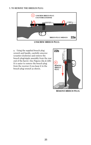 Page 2525
5.TO REMOVE THE BREECH PLUG:
a. Using the supplied breech plug
wrench and handle, carefully unscrew
(counter-clockwise) and remove the
breech plug/nipple assembly from the rear
end of the barrel. (See Figures 22a & 22b)
It is easier to remove the breech plug
from the receiver if you keep it in the
breech plug wrench as shown.
AUNSCREW BREECH PLUG
COUNTERCLOCKWISE
BREECH PLUG WRENCH
22a
REMOVE
BREECH
PLUG
B
22b
UNSCREW BREECH PLUG 
REMOVE BREECH PLUG 