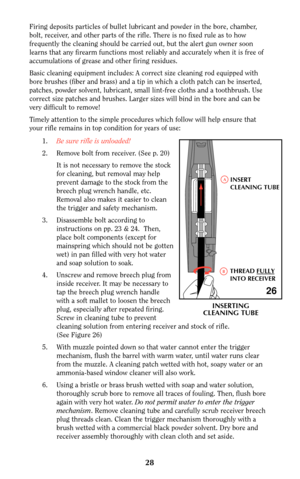 Page 28Firing deposits particles of bullet lubricant and powder in the bore, chamber,
bolt, receiver, and other parts of the rifle. There is no fixed rule as to how
frequently the cleaning should be carried out, but the alert gun owner soon
learns that any firearm functions most reliably and accurately when it is free of
accumulations of grease and other firing residues.
Basic cleaning equipment includes: A correct size cleaning rod equipped with
bore brushes (fiber and brass) and a tip in which a cloth patch...