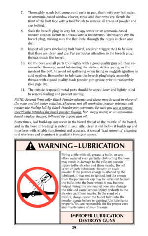 Page 29Firing a rifle with oil, grease, a bullet, or any
other material even partially obstructing the bore
may result in damage to the rifle and serious
injury to the shooter and those nearby. Do not
spray or apply lubricants directly on black
powder. If the powder charge is affected by the
lubricant, it may not be ignited, but the energy
from the percussion cap may be sufficient to push
the bullet into the bore where it may become
lodged. Firing the obstructed bore may damage
the rifle and cause serious...