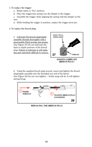 Page 3131
3.To replace the trigger:
a. Rotate safety to “fire” position.
b. Place the trigger/sear spring over the dimple in the trigger.
c. Assemble the trigger while aligning the spring with the dimple on the
sear.
d.  While holding the trigger in position, replace the trigger pivot pin.
4.To replace the breech plug:
a. Lubricate the br
eech plug/nipple
assembly threads thoroughly with a
good quality black powder gun grease.
(See Figure 27) Do not lubricate the
back or nipple portions of the breech
plug....