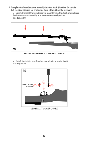Page 325.To replace the barrel/receiver assembly into the stock: (Caution: Be certain
that the pivot pins are not protruding from either side of the receiver.)   
a.  Carefully install the barrel/receiver assembly into the stock, making sure
the barrel/receiver assembly is in the most rearward position.                   
(See Figure 29)
b. Install the trigger guard and screws (shorter screw in front).
(See Figure 30)
29
C
A
B SHORT SCREW
IN FRONT
30
REINSTALL TRIGGER GUARD
INSERT BARRELLED ACTION INTO STOCK
32 