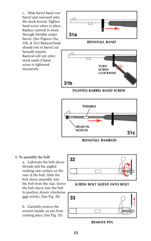 Page 33c. Slide barrel band over
barrel and rearward onto
the stock forend. Tighten
band screw when in place.
Replace ramrod in stock
through thimble under
barrel. (See Figures 31a,
31b, & 31c) Ramrod head
should rest in barrel cut
beneath muzzle.
Ramrod will not enter
stock easily if band
screw is tightened
excessively.
6.To assemble the bolt:
a. Lubricate the bolt sleeve
threads and the angled
cocking cam surface on the
rear of the bolt. Slide the
bolt sleeve assembly into
the bolt from the rear. Screw
the...