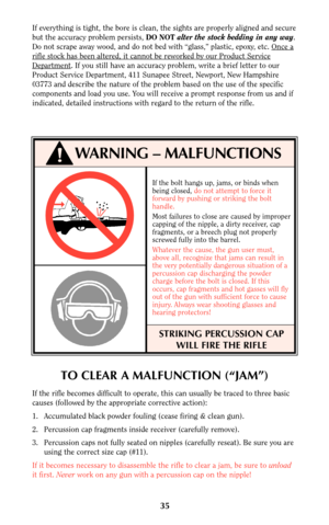 Page 35TO CLEAR A MALFUNCTION (“JAM”)
If the rifle becomes difficult to operate, this can usually be traced to three basic
causes (followed by the appropriate corrective action):
1. Accumulated black powder fouling (cease firing & clean gun).
2. Percussion cap fragments inside receiver (carefully remove).
3. Percussion caps not fully seated on nipples (carefully reseat). Be sure you are
using the correct size cap (#11).
If it becomes necessary to disassemble the rifle to clear a jam, be sure to unload
it...
