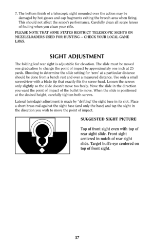 Page 377. The bottom finish of a telescopic sight mounted over the action may be
damaged by hot gasses and cap fragments exiting the breech area when firing.
This should not affect the scope’s performance. Carefully clean all scope lenses
of fouling when you clean your rifle.
PLEASE NOTE THAT SOME STATES RESTRICT TELESCOPIC SIGHTS ON
MUZZLELOADERS USED FOR HUNTING -- CHECK YOUR LOCAL GAME
LAWS.
SIGHT ADJUSTMENT
The folding leaf rear sight is adjustable for elevation. The slide must be moved
one graduation to...