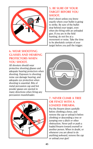 Page 4545
5. BE SURE OF YOUR
TARGET BEFORE YOU
SHOOT.
Don’t shoot unless you know
exactly where your bullet is going
to strike. Be sure of the bullet
stop behind your target, even
when dry-firing with an unloaded
gun. If you are in the field
hunting, do not fire at a
movement or noise. Take the time
to be absolutely certain of your
target before you pull the trigger.
6. WEAR SHOOTING
GLASSES AND HEARING
PROTECTORS WHEN
YOU SHOOT.
All shooters should wear
protective shooting glasses and
adequate hearing...