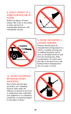 Page 4646
8. DON’T SHOOT AT A
HARD SURFACE, OR AT
WATER.
Bullets can glance off many
surfaces like rocks or the surface
of water and travel in
unpredictable directions with
considerable velocity.
9. NEVER TRANSPORT A
LOADED FIREARM.
Firearms should always be
unloaded before being placed in a
vehicle. A suitable carrying case
or scabbard should be used to
carry an unloaded firearm to and
from the shooting area. With
muzzleloaders, it’s much easier
and safer to fire them into a safe
backstop before bringing them...