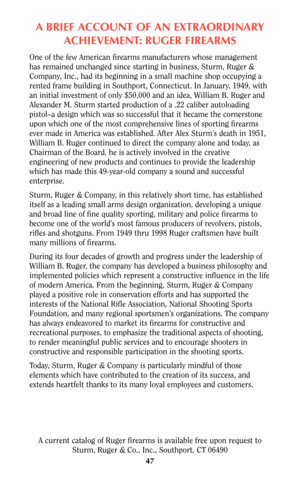 Page 47A BRIEF ACCOUNT OF AN EXTRAORDINARY
ACHIEVEMENT: RUGER FIREARMS
One of the few American firearms manufacturers whose management
has remained unchanged since starting in business, Sturm, Ruger &
Company, Inc., had its beginning in a small machine shop occupying a
rented frame building in Southport, Connecticut. In January, 1949, with
an initial investment of only $50,000 and an idea, William B. Ruger and
Alexander M. Sturm started production of a .22 caliber autoloading
pistol–a design which was so...