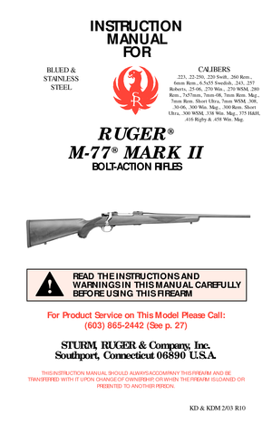 Page 1INSTRUCTION
MANUAL
FOR
RUGER®
M-77®MARK II
BOLT-ACTION RIFLES
For Product Service on This Model Please Call:
(603) 865-2442 (See p. 27)
STURM, RUGER & Company, Inc.
Southport, Connecticut 06890 U.S.A.
THIS INSTRUCTION MANUAL SHOULD ALWAYS ACCOMPANY THIS FIREARM AND BE
TRANSFERRED WITH IT UPON CHANGE OF OWNERSHIP, OR WHEN THE FIREARM IS LOANED OR
PRESENTED TO ANOTHER PERSON.
KD & KDM 2/03 R10
READ THE INSTRUCTIONS AND
WARNINGS IN THIS MANUAL CAREFULLY
BEFORE USING THIS FIREARM
!
BLUED &
STAINLESS...