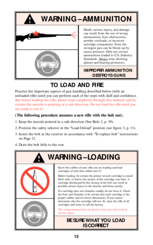 Page 12Know the caliber of your rifle you are loading and load
cartridges of only that caliber into it!
Before loading, be certain the primer of each cartridge is seated
flush with, or below, the surface of the cartridge case base. A
cartridge discharged by the closing of the bolt can result in
possible serious injury to the shooter and those nearby.
If a cartridge does not chamber readily, do not force it. Check
the bore and chamber to be certain that each cartridge is the
proper caliber and of correct...