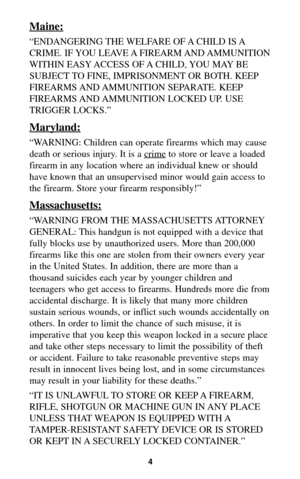 Page 34
Maine:
“ENDANGERING THE WELFARE OF A CHILD IS A
CRIME. IF YOU LEAVE A FIREARM AND AMMUNITION
WITHIN EASY ACCESS OF A CHILD, YOU MAY BE
SUBJECT TO FINE, IMPRISONMENT OR BOTH. KEEP
FIREARMS AND AMMUNITION SEPARATE. KEEP
FIREARMS AND AMMUNITION LOCKED UP. USE
TRIGGER LOCKS.”
Maryland:
“WARNING: Children can operate firearms which may cause
death or serious injury. It is a crime
to store or leave a loaded
firearm in any location where an individual knew or should
have known that an unsupervised minor would...