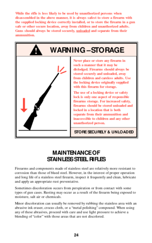 Page 23MAINTENANCE OF
STAINLESS STEEL RIFLES
Firearms and components made of stainless steel are relatively more resistant to
corrosion than those of blued steel. However, in the interest of proper operation
and long life of a stainless steel firearm, inspect it frequently and clean, lubricate
and apply an appropriate rust preventative.
Sometimes discoloration occurs from perspiration or from contact with some
types of gun cases. Rusting may occur as a result of the firearm being exposed to
moisture, salt air...