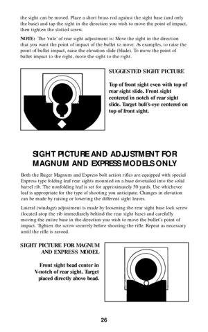Page 25the sight can be moved. Place a short brass rod against the sight base (and only
the base) and tap the sight in the direction you wish to move the point of impact,
then tighten the slotted screw.
NOTE:The ‘rule’ of rear sight adjustment is: Move the sight in the direction
that you want the point of impact of the bullet to move. As examples, to raise the
point of bullet impact, raise the elevation slide (blade). To move the point of
bullet impact to the right, move the sight to the right.
26
SUGGESTED...